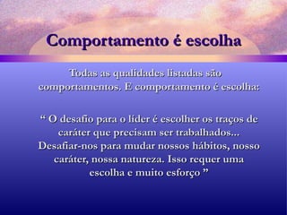 Comportamento é escolha Todas as qualidades listadas são comportamentos. E comportamento é escolha: “  O desafio para o líder é escolher os traços de caráter que precisam ser trabalhados... Desafiar-nos para mudar nossos hábitos, nosso caráter, nossa natureza. Isso requer uma escolha e muito esforço ” 