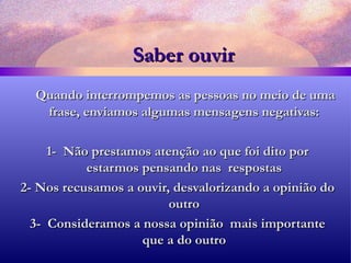 Saber ouvir Quando interrompemos as pessoas no meio de uma frase, enviamos algumas mensagens negativas: 1-  Não prestamos atenção ao que foi dito por estarmos pensando nas  respostas 2- Nos recusamos a ouvir, desvalorizando a opinião do outro 3-  Consideramos a nossa opinião  mais importante que a do outro 