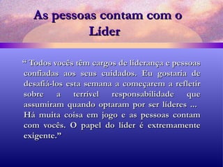 As pessoas contam com o Líder   “  Todos vocês têm cargos de liderança e pessoas confiadas aos seus cuidados. Eu gostaria de desafiá-los esta semana a começarem a refletir sobre a terrível responsabilidade que assumiram quando optaram por ser líderes ...  Há muita coisa em jogo e as pessoas contam com vocês. O papel do líder é extremamente exigente.” 
