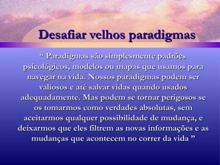 Desafiar velhos paradigmas “  Paradigmas são simplesmente padrões psicológicos, modelos ou mapas que usamos para navegar na vida. Nossos paradigmas podem ser valiosos e até salvar vidas quando usados adequadamente. Mas podem se tornar perigosos se os tomarmos como verdades absolutas, sem aceitarmos qualquer possibilidade de mudança, e deixarmos   que eles filtrem as novas informações e as mudanças que acontecem no correr da vida ” 