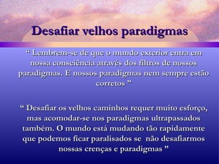 Desafiar velhos paradigmas “  Lembrem-se de que o mundo exterior entra em nossa consciência através dos filtros de nossos paradigmas. E nossos paradigmas nem sempre estão corretos ” “  Desafiar os velhos caminhos requer muito esforço, mas acomodar-se nos paradigmas ultrapassados também. O mundo está mudando tão rapidamente que podemos ficar paralisados se  não desafiarmos nossas crenças e paradigmas ” 