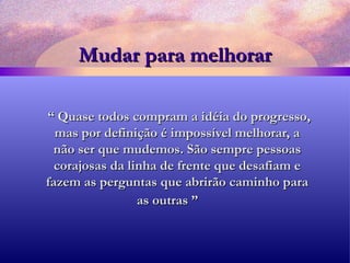 Mudar para melhorar “  Quase todos compram a idéia do progresso, mas por definição é impossível melhorar, a não ser que mudemos. São sempre pessoas corajosas da linha de frente que desafiam e fazem as perguntas que abrirão caminho para as outras ”   