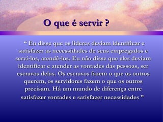 O que é servir ? “  Eu disse que os líderes deviam identificar e satisfazer as necessidades de seus empregados e servi-los, atendê-los. Eu não disse que eles deviam identificar e atender as vontades das pessoas, ser escravos delas. Os escravos fazem o que os outros querem, os servidores fazem o que os outros precisam. Há um mundo de diferença entre satisfazer vontades e satisfazer necessidades ”   