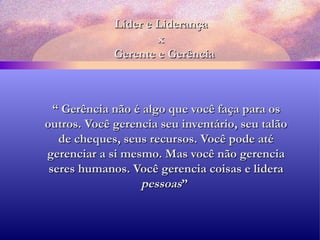 Líder e Liderança x   Gerente e Gerência “  Gerência não é algo que você faça para os outros. Você gerencia seu inventário, seu talão de cheques, seus recursos. Você pode até gerenciar a si mesmo. Mas você não gerencia seres humanos. Você gerencia coisas e lidera  pessoas ”   