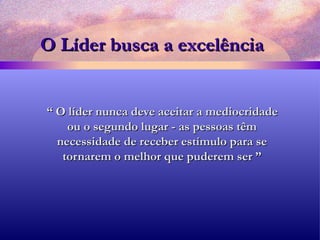 O Líder busca a excelência “  O líder nunca deve aceitar a mediocridade ou o segundo lugar - as pessoas têm necessidade de receber estímulo para se tornarem o melhor que puderem ser ” 