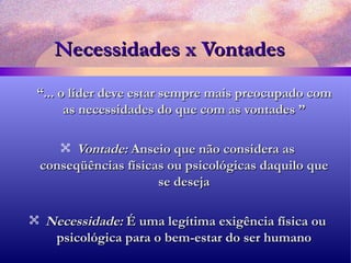 Necessidades x Vontades “ ... o líder deve estar sempre mais preocupado com as necessidades do que com as vontades ” Vontade:  Anseio que não considera as conseqüências físicas ou psicológicas daquilo que se deseja Necessidade:  É uma legítima exigência física ou psicológica para o bem-estar do ser humano 