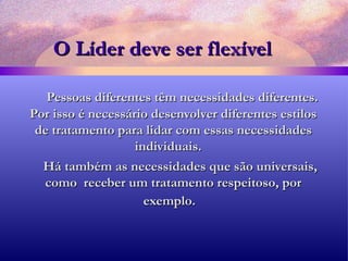 O Líder deve ser flexível Pessoas diferentes têm necessidades diferentes. Por isso é necessário desenvolver diferentes estilos de tratamento para lidar com essas necessidades individuais.  Há também as necessidades que são universais, como  receber um tratamento respeitoso, por exemplo.   