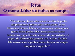 Jesus  O maior Líder de todos os tempos “  Lembre-se, Jesus não usava o estilo de poder simplesmente porque não tinha poder. O rei Herodes, Pôncio Pilatos, os romanos, toda aquela gente tinha poder. Mas Jesus possuía muita influência, o que Simeão chama de autoridade, e é capaz de influenciar pessoas até os dias de hoje. Ele nunca usou o poder, nunca forçou ou coagiu ninguém a segui-lo ”   