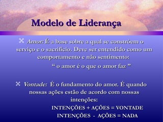 Modelo de Liderança Amor:  É a base sobre a qual se constróem o serviço e o sacrifício. Deve ser entendido como um comportamento e não sentimento:  “  o amor é o que o amor faz ”  Vontade:  É o fundamento do amor. É quando nossas ações estão de acordo com nossas intenções: INTENÇÕES + AÇÕES = VONTADE INTENÇÕES  -  AÇÕES = NADA 