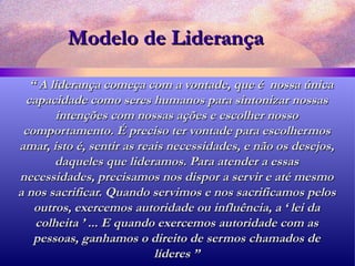 Modelo de Liderança “  A liderança começa com a vontade, que é  nossa única capacidade como seres humanos para sintonizar nossas intenções com nossas ações e escolher nosso comportamento. É preciso ter vontade para escolhermos amar, isto é, sentir as reais necessidades, e não os desejos, daqueles que lideramos. Para atender a essas necessidades, precisamos nos dispor a servir e até mesmo a nos sacrificar. Quando servimos e nos sacrificamos pelos outros, exercemos autoridade ou influência, a ‘ lei da colheita ’ ... E quando exercemos autoridade com as pessoas, ganhamos o direito de sermos chamados de líderes ” 