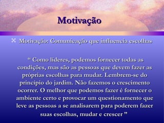 Motivação Motivação: Comunicação que influencia escolhas “  Como líderes, podemos fornecer todas as condições, mas são as pessoas que devem fazer as próprias escolhas para mudar. Lembrem-se do princípio do jardim. Não fazemos o crescimento ocorrer. O melhor que podemos fazer é fornecer o ambiente certo e provocar um questionamento que leve as pessoas a se analisarem para poderem fazer suas escolhas, mudar e crescer ”   