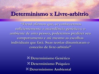 Determinismo x Livre-arbítrio “ Freud afirmou que, se conhecermos suficientemente a ascendência genética e o ambiente de uma pessoa, poderemos predizer seu comportamento e até mesmo as escolhas individuais que fará. Suas teorias dinamitaram o conceito de livre-arbítrio” Determinismo Genético Determinismo Psíquico Determinismo Ambiental 