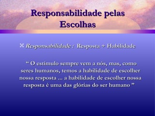 Responsabilidade pelas Escolhas Responsabilidade :  Resposta + Habilidade “  O estímulo sempre vem a nós, mas, como seres humanos, temos a habilidade de escolher nossa resposta ... a habilidade de escolher nossa resposta é uma das glórias do ser humano ”  