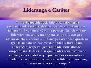 Liderança e Caráter “  A real capacidade de liderança não fala da personalidade do líder, de suas posses ou carisma, mas fala muito de quem ele é como pessoa. Eu achava que liderança era estilo, mas agora sei que liderança é essência, isto é, caráter ... Liderança e amor são questões ligadas ao caráter. Paciência, bondade, humildade, abnegação, respeito, generosidade, honestidade, compromisso. Estas são as qualidades construtoras de caráter, são os hábitos que precisamos desenvolver e amadurecer se quisermos nos tornar líderes de sucesso, que vencem no teste do tempo ” 
