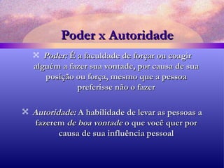 Poder x Autoridade Poder:  É a faculdade de forçar ou coagir alguém a fazer sua vontade, por causa de sua posição ou força, mesmo que a pessoa preferisse não o fazer Autoridade:  A habilidade de levar as pessoas a fazerem  de boa vontade  o que você quer por causa de sua influência pessoal 