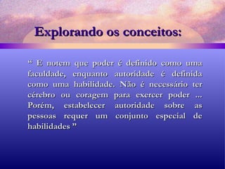 Explorando os conceitos: “  E notem que poder é definido como uma faculdade, enquanto autoridade é definida como uma habilidade. Não é necessário ter cérebro ou coragem para exercer poder ... Porém, estabelecer autoridade sobre as pessoas requer um conjunto especial de habilidades ” 
