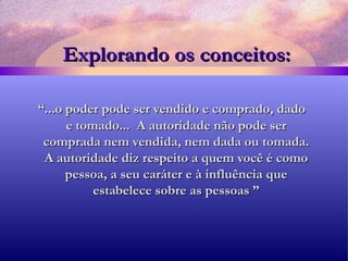 Explorando os conceitos: “ ...o poder pode ser vendido e comprado, dado e tomado...  A autoridade não pode ser comprada nem vendida, nem dada ou tomada. A autoridade diz respeito a quem você é como pessoa, a seu caráter e à influência que estabelece sobre as pessoas ” 