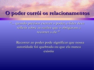 O poder corrói os   relacionamentos “ ... quando precisar exercer o poder, o líder deve refletir sobre as razões que o obrigaram a recorrer a ele ”  Recorrer ao poder pode significar que nossa autoridade foi quebrada ou que ela nunca existiu 