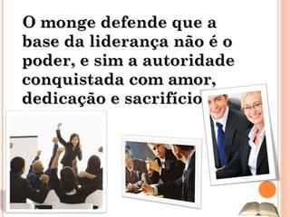O monge defende que a base da liderança não é o poder, e sim a autoridade conquistada com amor, dedicação e sacrifício. 