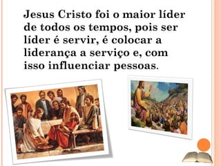 Jesus Cristo foi o maior líder de todos os tempos, pois ser líder é servir, é colocar a liderança a serviço e, com isso influenciar pessoas . 