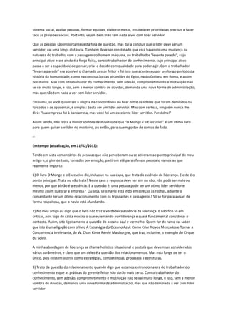 sistema social, avaliar pessoas, formar equipes, elaborar metas, estabelecer prioridades precisas e fazer
face às pressões sociais. Portanto, vejam bem: não tem nada a ver com líder servidor.
Que as pessoas são importantes está fora de questão, mas daí a concluir que o líder deve ser um
servidor, vai uma longa distância. Também deve ser constatado que está havendo uma mudança na
natureza do trabalho, com a passagem do homem máquina, ou trabalhador "levanta parede", cujo
principal ativo era e ainda é a força física, para o trabalhador do conhecimento, cujo principal ativo
passa a ser a capacidade de pensar, criar e decidir com qualidade para poder agir. Com o trabalhador
"levanta parede" era possível o chamado gestor feitor e foi isto que aconteceu por um longo período da
história da humanidade, como na construção das pirâmides do Egito, na do Coliseu, em Roma, e assim
por diante. Mas com o trabalhador do conhecimento, sem adesão, comprometimento e motivação não
se vai muito longe, e isto, sem a menor sombra de dúvidas, demanda uma nova forma de administração,
mas que não tem nada a ver com líder servidor.
Em suma, se você quiser ser a alegria da concorrência ou ficar entre os líderes que foram demitidos ou
forçados a se aposentar, é simples: basta ser um líder servidor. Mas com certeza, ninguém nunca lhe
dirá: "Sua empresa foi à bancarrota, mas você foi um excelente líder servidor. Parabéns!"
Assim sendo, não resta a menor sombra de duvidas de que “O Monge e o Executivo” é um ótimo livro
para quem quiser ser líder no mosteiro, ou então, para quem gostar de contos de fada.
--
Em tempo (atualização, em 21/02/2013):
Tendo em vista comentários de pessoas que não perceberam ou se ativeram ao ponto principal do meu
artigo e, o pior de tudo, tomados por emoção, partiram até para ofensas pessoais, vamos ao que
realmente importa:
1) O livro O Monge e o Executivo diz, inclusive na sua capa, que trata da essência da liderança. E este é o
ponto principal: Trata ou não trata? Neste caso a resposta deve ser sim ou não, não pode ser mais ou
menos, por que aí não é a essência. E a questão é: uma pessoa pode ser um ótimo líder servidor e
mesmo assim quebrar a empresa? Ou seja, se o navio está indo em direção às rochas, adiante o
comandante ter um ótimo relacionamento com os tripulantes e passageiros? Só se for para avisar, de
forma respeitosa, que o navio está afundando.
2) No meu artigo eu digo que o livro não traz a verdadeira essência da liderança. E não fico só em
críticas, pois logo de saída mostro o que eu entendo por liderança e que é fundamental considerar o
contexto. Assim, cito ligeiramente a questão do oceano azul e vermelho. Quem for do ramo vai saber
que isto é uma ligação com o livro A Estratégia do Oceano Azul: Como Criar Novos Mercados e Tornar a
Concorrência Irrelevante, de W. Chan Kim e Renée Mauborgne, que traz, inclusive, o exemplo do Cirque
du Soleil.
A minha abordagem de liderança se chama holístico situacional e postula que devem ser considerados
vários parâmetros, e claro que um deles é a questão dos relacionamentos. Mas está longe de ser o
único, pois existem outros como estratégias, competências, processos e estruturas.
3) Trato da questão do relacionamento quando digo que estamos entrando na era do trabalhador do
conhecimento e que as práticas do gerente feitor não darão mais certo. Com o trabalhador do
conhecimento, sem adesão, comprometimento e motivação não se vai muito longe, e isto, sem a menor
sombra de dúvidas, demanda uma nova forma de administração, mas que não tem nada a ver com líder
servidor
 