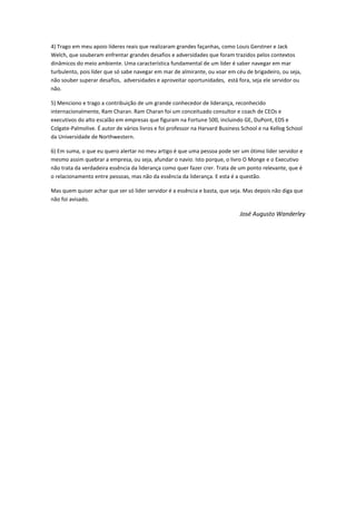 4) Trago em meu apoio líderes reais que realizaram grandes façanhas, como Louis Gerstner e Jack
Welch, que souberam enfrentar grandes desafios e adversidades que foram trazidos pelos contextos
dinâmicos do meio ambiente. Uma característica fundamental de um líder é saber navegar em mar
turbulento, pois líder que só sabe navegar em mar de almirante, ou voar em céu de brigadeiro, ou seja,
não souber superar desafios, adversidades e aproveitar oportunidades, está fora, seja ele servidor ou
não.
5) Menciono e trago a contribuição de um grande conhecedor de liderança, reconhecido
internacionalmente, Ram Charan. Ram Charan foi um conceituado consultor e coach de CEOs e
executivos do alto escalão em empresas que figuram na Fortune 500, incluindo GE, DuPont, EDS e
Colgate-Palmolive. É autor de vários livros e foi professor na Harvard Business School e na Kellog School
da Universidade de Northwestern.
6) Em suma, o que eu quero alertar no meu artigo é que uma pessoa pode ser um ótimo líder servidor e
mesmo assim quebrar a empresa, ou seja, afundar o navio. Isto porque, o livro O Monge e o Executivo
não trata da verdadeira essência da liderança como quer fazer crer. Trata de um ponto relevante, que é
o relacionamento entre pessoas, mas não da essência da liderança. E esta é a questão.
Mas quem quiser achar que ser só líder servidor é a essência e basta, que seja. Mas depois não diga que
não foi avisado.
José Augusto Wanderley
 