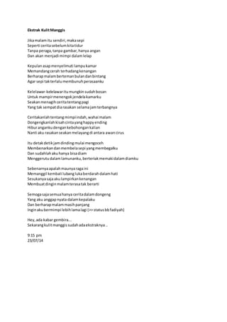 Ekstrak Kulit Manggis 
Jika malam itu sendiri, maka sepi 
Seperti cerita sebelum kita tidur 
Tanpa peraga, tanpa gambar, hanya angan 
Dan akan menjadi mimpi dalam lelap 
Kepulan asap menyelimuti lampu kamar 
Memandang cerah terhadang kenangan 
Berharap malam berteman bulan dan bintang 
Agar sepi tak terlalu membunuh perasaanku 
Kelelawar-kelelawar itu mungkin sudah bosan 
Untuk mampir menengok jendela kamarku 
Seakan menagih cerita tentang pagi 
Yang tak sempat dia rasakan selama jam terbangnya 
Ceritakanlah tentang mimpi indah, wahai malam 
Dongengkanlah kisah cinta yang happy ending 
Hibur anganku dengan kebohongan kalian 
Nanti aku rasakan seakan melayang di antara awan cirus 
Itu detak detik jam dinding mulai mengoceh 
Membenarkan dan membela sepi yang membegalku 
Dan sudahlah aku hanya bisa diam 
Menggerutu dalam lamunanku, berteriak memaki dalam diamku 
Sebenarnya apalah maunya raga ini 
Memanggil kembali lubang luka berdarah dalam hati 
Sesukanya saja aku lampirkan kenangan 
Membuat dingin malam terasa tak berarti 
Semoga saja semua hanya cerita dalam dongeng 
Yang aku anggap nyata dalam kepalaku 
Dan berharap malam masih panjang 
Ingin aku bermimpi lebih lama lagi (>> status bb fadiyah) 
Hey, ada kabar gembira... 
Sekarang kulit manggis sudah ada ekstraknya .. 
9:15 pm 
23/07/14 
 