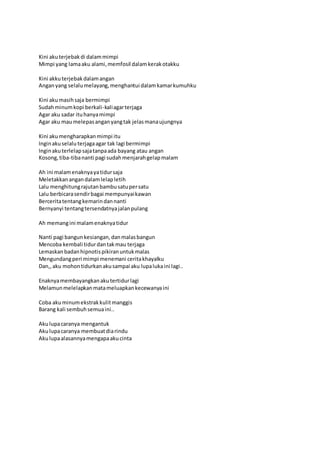 Kini aku terjebak di dalam mimpi 
Mimpi yang lama aku alami, memfosil dalam kerak otakku 
Kini akku terjebak dalam angan 
Angan yang selalu melayang, menghantui dalam kamar kumuhku 
Kini aku masih saja bermimpi 
Sudah minum kopi berkali-kali agar terjaga 
Agar aku sadar itu hanya mimpi 
Agar aku mau melepas angan yang tak jelas mana ujungnya 
Kini aku mengharapkan mimpi itu 
Ingin aku selalu terjaga agar tak lagi bermimpi 
Ingin aku terlelap saja tanpa ada bayang atau angan 
Kosong, tiba-tiba nanti pagi sudah menjarah gelap malam 
Ah ini malam enaknya ya tidur saja 
Meletakkan angan dalam lelap letih 
Lalu menghitung rajutan bambu satu per satu 
Lalu berbicara sendir bagai mempunyai kawan 
Bercerita tentang kemarin dan nanti 
Bernyanyi tentang tersendatnya jalan pulang 
Ah memang ini malam enaknya tidur 
Nanti pagi bangun kesiangan, dan malas bangun 
Mencoba kembali tidur dan tak mau terjaga 
Lemaskan badan hipnotis pikiran untuk malas 
Mengundang peri mimpi menemani cerita khayalku 
Dan,, aku mohon tidurkan aku sampai aku lupa luka ini lagi.. 
Enaknya membayangkan aku tertidur lagi 
Melamun melelapkan mata meluapkan kecewanya ini 
Coba aku minum ekstrak kulit manggis 
Barang kali sembuh semua ini.. 
Aku lupa caranya mengantuk 
Aku lupa caranya membuat dia rindu 
Aku lupa alasannya mengapa aku cinta 
 