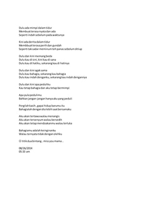 Dulu ada mimpi dalam tidur 
Membuat terasa nyata dan ada 
Seperti indah sebelum pada waktunya 
Kini ada derita dalam tidur 
Membbuat terasa perih dan gundah 
Seperti tak sadar meminum teh panas sebelum ditiup 
Dulu dan kini memang beda 
Dulu kau di sini, kini kau di sana 
Dulu kau di hatiku, sekarang kau di hatinya 
Dulu dan kini agak sama 
Dulu kau bahagia, sekarang kau bahagia 
Dulu kau indah denganku, sekarang kau indah dengannya 
Dulu dan kini apa peduliku 
Kau tetap bahagia dan aku tetap bermimpi 
Apa pula pedulimu 
Bahkan jangan-jangan hanya aku yang peduli 
Pergilah kasih , gapai hidup barumu itu 
Bahagialah dengan dia lebih saat bersamaku 
Aku akan tertawa walau menangis 
Aku akan tersenyum walau bersedih 
Aku akan tetap mendoakanmu walau terluka 
Bahagiamu adalah keinginanku 
Walau ternyata tidak dengan olehku 
 titik dua bintang.. miss you mama .. 
08/26/2014 
05:33 am 
 