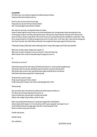 Asudahlah 
Perlahan aku mencoba merapikan kembali tatanan hatiku 
Yang kembali berantakan kala itu 
Kala itu aku menemukan mimpi lagi 
Yang kala itu aku bermimpi terlalu dalam 
Dan menjadi agak nyata dalam lelapku 
Dan kala itu pula aku mengubah tatanan hatiku 
Seperti kapal yag tertimpa meteor lalu diterjang badai lalu menghantam batu karang besar lalu 
tertimpa gunung es lalu dikerubungi ikan paus raksasa lalu diperebutkan oleh gurami raksasa lalu 
jatuh ke dasar lautan yang dalam lalu terseret arus laut yang dahsyat lalu dijadikan rumah ikan-ikan 
kecil yang setiap hari terjadi perang diantara ikan hiu dan cumi-cumi dan ubur-ubur dan bintang laut 
dan ikan hias dan ikan koki (kalau ada) dan kemungkinan ikan paus juga ikut berperang. 
Tidak ada cahaya tidak ada nafas tidak ada jalan, hanya ada angan perih dan ahsudahlah 
Mari kita sembunyikan tangis dari wajah ini 
Mari kita simpan rengekan manusia lemah ini dari perilakunya 
Mari kita berikan senyum kepada wajah yang putus asa ini 
 
And why so serious? 
Ada beberapa pilihan dan ada pula beberapa keputus-asaan yang mengikutinya 
Ada beberapa mimpi dan ada beberapa kenyataan yang membuat pahit 
Ada beberapa senyum dan ada beberapa tangis yang telah tersembunyi 
Ada beberapa tawa yang telah ia bawa pergi 
Pergi berlalu seperti angin 
Pergi saja tanpa pamit dan alasan 
Pergi tanpa ada harapan dan kata maaf apalagi kata rindu 
Hanya pergi 
Dan perlahan aku mencoba merapikan kembali tatanan hatiku ini 
Perlahan aku tertawa lagi diantara perih ini 
Karena tidak ada cukup waktu untukku bersedih 
Walau aku sangat ingin waktu untuk itu ada 
Nah sekarang biarlah dewasa ini pergi dan digantikan kebodohan 
Sekarang biarlah tangis ini sirna tersamar oleh hujan yang tak tau kapan turun 
Sekarang biarlah aku terjaga agar tak ada mimpi yang aku lihat 
Karena sudah cukup aku tertidur 
Sudah cukup aku 
Sudah cukup 
Ah sudahlah.., 
8/27/2014 05:28 
 