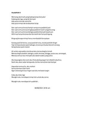 Asudahlah II 
Memang ada kisah yang kadang tanpa berjudul 
Kadang ada lagu yang tak bersyair 
Ada pula cinta tak memiliki 
Ada pula mimpi tak terdasarkan lelap 
Dan saat semua terasa hampir sempurna padahal jauh 
Dan saat semua terasa lengkap padahal masih sangat kurang 
Dan saat semua terasa bahagia padahal banyak kepalsuan 
Akhirnya hanya kecewa dan bersalah dan hanya bingung 
Bingung kenapa mimpi harus membodohi kenyataan 
Karang pastilah keras, surya pastilah silau, kutub pastilah dingin 
Tapi tertawa bukan pasti bahagia, tersenyum bukan berarti senang 
Gelap bukan pasti malam 
Ah selalu saja waktu membuat aku merasa begitu lemah 
Merasa begitu bodoh, bahagia, sedih, kecewa, bangga, putus asa, semangat, 
Merasa semua rasa menjadi satu dalam waktu yang sama 
Aku bayangkan jika nanti aku lihat ada bayangan lain dibalik tubuhmu 
Nanti aku akan sadar betapa aku terlalu lama diam dan belajar 
Hapuskan semua itu, aku mohon 
Semua kemarin dan nanti 
Agar sekarang terasa ringan saat aku melawan angin 
Coba aku tidur lagi 
Mungkin aku mendapat mimpi lain untuk aku cerna 
Mungkin aku mendapat ah sudahlah .. 
30/08/2014 10:50 am 
 