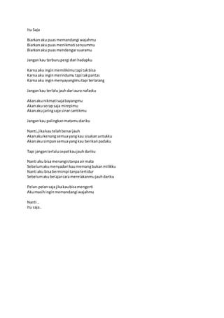 Itu Saja 
Biarkan aku puas memandangi wajahmu 
Biarkan aku puas menikmati senyummu 
Biarkan aku puas mendengar suaramu 
Jangan kau terburu pergi dari hadapku 
Karna aku ingin memilikimu tapi tak bisa 
Karna aku ingin merindumu tapi tak pantas 
Karna aku ingin menyayangimu tapi terlarang 
Jangan kau terlalu jauh dari aura nafasku 
Akan aku nikmati saja bayangmu 
Akan aku serap saja mimpimu 
Akan aku jaring saja sinar cantikmu 
Jangan kau palingkan matamu dariku 
Nanti, jika kau telah benar jauh 
Akan aku kenang semua yang kau sisakan untukku 
Akan aku simpan semua yang kau berikan padaku 
Tapi jangan terlalu cepat kau jauh dariku 
Nanti aku bisa menangis tanpa air mata 
Sebelum aku menyadari kau memang bukan milikku 
Nanti aku bisa bermimpi tanpa tertidur 
Sebelum aku belajar cara merelakanmu jauh dariku 
Pelan-pelan saja jika kau bisa mengerti 
Aku masih ingin memandangi wajahmu 
Nanti .. 
Itu saja.. 
 