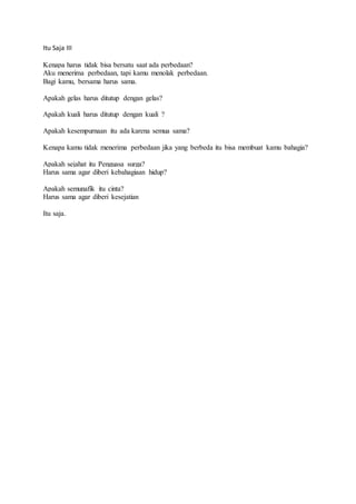 Itu Saja III 
Kenapa harus tidak bisa bersatu saat ada perbedaan? 
Aku menerima perbedaan, tapi kamu menolak perbedaan. 
Bagi kamu, bersama harus sama. 
Apakah gelas harus ditutup dengan gelas? 
Apakah kuali harus ditutup dengan kuali ? 
Apakah kesempurnaan itu ada karena semua sama? 
Kenapa kamu tidak menerima perbedaan jika yang berbeda itu bisa membuat kamu bahagia? 
Apakah sejahat itu Penguasa surga? 
Harus sama agar diberi kebahagiaan hidup? 
Apakah semunafik itu cinta? 
Harus sama agar diberi kesejatian 
Itu saja. 
 