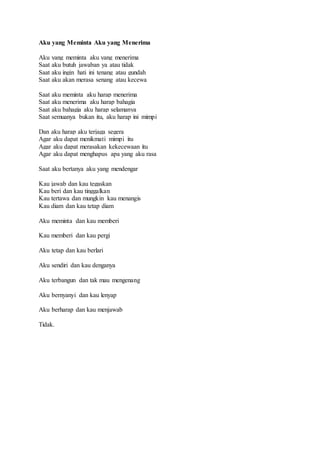 Aku yang Meminta Aku yang Menerima 
Aku yang meminta aku yang menerima 
Saat aku butuh jawaban ya atau tidak 
Saat aku ingin hati ini tenang atau gundah 
Saat aku akan merasa senang atau kecewa 
Saat aku meminta aku harap menerima 
Saat aku menerima aku harap bahagia 
Saat aku bahagia aku harap selamanya 
Saat semuanya bukan itu, aku harap ini mimpi 
Dan aku harap aku terjaga segera 
Agar aku dapat menikmati mimpi itu 
Agar aku dapat merasakan kekecewaan itu 
Agar aku dapat menghapus apa yang aku rasa 
Saat aku bertanya aku yang mendengar 
Kau jawab dan kau tegaskan 
Kau beri dan kau tinggalkan 
Kau tertawa dan mungkin kau menangis 
Kau diam dan kau tetap diam 
Aku meminta dan kau memberi 
Kau memberi dan kau pergi 
Aku tetap dan kau berlari 
Aku sendiri dan kau denganya 
Aku terbangun dan tak mau mengenang 
Aku bernyanyi dan kau lenyap 
Aku berharap dan kau menjawab 
Tidak. 
