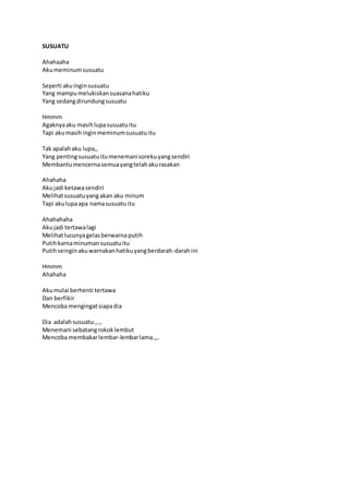 SUSUATU 
Ahahaaha 
Aku meminum susuatu 
Seperti aku ingin susuatu 
Yang mampu melukiskan suasana hatiku 
Yang sedang dirundung susuatu 
Hmmm 
Agaknya aku masih lupa susuatu itu 
Tapi aku masih ingin meminum susuatu itu 
Tak apalah aku lupa,, 
Yang penting susuatu itu menemani soreku yang sendiri 
Membantu mencerna semua yang telah aku rasakan 
Ahahaha 
Aku jadi ketawa sendiri 
Melihat susuatu yang akan aku minum 
Tapi aku lupa apa nama susuatu itu 
Ahahahaha 
Aku jadi tertawa lagi 
Melihat lucunya gelas berwarna putih 
Putih karna minuman susuatu itu 
Putih seingin aku warnakan hatiku yang berdarah-darah ini 
Hmmm 
Ahahaha 
Aku mulai berhenti tertawa 
Dan berfikir 
Mencoba mengingat siapa dia 
Dia adalah susuatu.,.,. 
Menemani sebatang rokok lembut 
Mencoba membakar lembar-lembar lama.,,. 
 