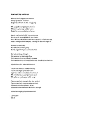 BINTANG TAK MASALAH 
Kemana bintang pergi malam ini 
Langit gelap tak bersinar 
Bagai layar hitam di atas panggung 
Mengapa bintang pergi malam ini 
Malam begitu sepi tak bersuara 
Bagai kamarku saat aku melamun 
Langit malam itu indah karena bintang 
Bintang tak tampak jika tak ada malam 
Dan aku duduk melamun mencari sepercik cahaya bintang 
Untuk menghibur mata yang kosong tak terpandang arah 
Diamku temani sepi 
Kalut hatiku temani gelap 
Nanti angan mimpiku temani malam 
Berjuta bintang di langit 
Hanya satu yang aku pandang 
Ingin aku petik seperti buah mangga 
Ingin aku kirim ke tempat dia berada, untuk menemaninya 
Walau aku tahu dia telah mendua 
Tak masalah langit tak berbintang 
Tak masalah gelap tak bersuara 
Agar aku lebih khusuk dalam lamunan 
Memikirkan suatu yang telah terjadi 
Mengharap suatu yang telah pergi 
Tak masalah dia bahagia dan aku sendiri 
Tak masalah dia lupa dan aku merindu 
Walau telah lalu tapi aku tak rela 
Walau telah malam tapi aku masih terjaga 
Walau telah pergi tapi aku menanti 
21/03/2014 
09:19 
 