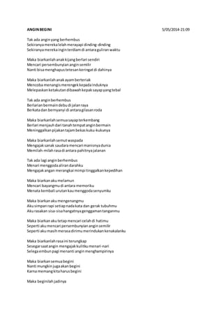 ANGIN BEGINI 5/05/2014-21:09 
Tak ada angin yang berhembus 
Sekiranya mereka lelah merayapi dinding-dinding 
Sekiranya mereka ingin terdiam di antara guliran waktu 
Maka biarkanlah anak kijang berlari sendiri 
Mencari persembunyian angin semilir 
Nanti bisa menghapus tetesan keringat di dahinya 
Maka biarkanlah anak ayam berteriak 
Mencoba menangis merengek kepada induknya 
Melepaskan ketakutan dibawah kepak sayap yang tebal 
Tak ada angin berhembus 
Berlarian bermain debu di jalan raya 
Berkata dan bernyanyi di antara gilasan roda 
Maka biarkanlah semua sayap terkembang 
Berlari menjauh dari tanah tempat angin bermain 
Meninggalkan pijakan tajam bekas kuku-kukunya 
Maka biarkanlah semut waspada 
Mengajak sanak saudara mencari manisnya dunia 
Memilah-milah rasa di antara pahitnya jalanan 
Tak ada lagi angin berhembus 
Menari menggoda aliran darahku 
Mengajak angan merangkai mimpi tinggalkan kepedihan 
Maka biarkan aku melamun 
Mencari bayangmu di antara memoriku 
Menata kembali urutan kau menggoda senyumku 
Maka biarkan aku mengenangmu 
Aku simpan rapi setiap nada kata dan gerak tubuhmu 
Aku rasakan sisa-sisa hangatnya genggaman tanganmu 
Maka biarkan aku tetap mencari celah di hatimu 
Seperti aku mencari persembunyian angin semilir 
Seperti aku masih merasa dirimu merindukan kenakalanku 
Maka biarkanlah rasa ini terungkap 
Sesegar saat angin mengajak kulitku menari-nari 
Selega embun pagi menanti angin menghampirinya 
Maka biarkan semua begini 
Nanti mungkin juga akan begini 
Karna memang kita harus begini 
Maka beginilah jadinya 
 