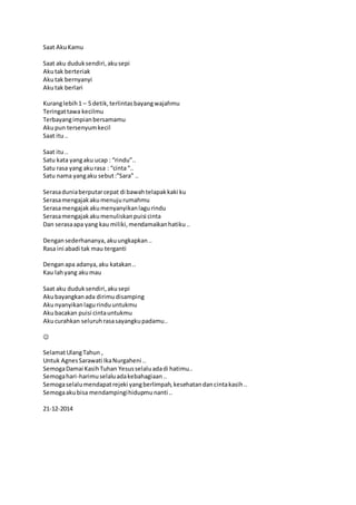 Saat Aku Kamu 
Saat aku duduk sendiri, aku sepi 
Aku tak berteriak 
Aku tak bernyanyi 
Aku tak berlari 
Kurang lebih 1 – 5 detik, terlintas bayang wajahmu 
Teringat tawa kecilmu 
Terbayang impian bersamamu 
Aku pun tersenyum kecil 
Saat itu .. 
Saat itu .. 
Satu kata yang aku ucap : “rindu”.. 
Satu rasa yang aku rasa : “cinta “.. 
Satu nama yang aku sebut :”Sara” .. 
Serasa dunia berputar cepat di bawah telapak kaki ku 
Serasa mengajak aku menuju rumahmu 
Serasa mengajak aku menyanyikan lagu rindu 
Serasa mengajak aku menuliskan puisi cinta 
Dan serasa apa yang kau miliki, mendamaikan hatiku .. 
Dengan sederhananya, aku ungkapkan .. 
Rasa ini abadi tak mau terganti 
Dengan apa adanya, aku katakan .. 
Kau lah yang aku mau 
Saat aku duduk sendiri, aku sepi 
Aku bayangkan ada dirimu disamping 
Aku nyanyikan lagu rindu untukmu 
Aku bacakan puisi cinta untukmu 
Aku curahkan seluruh rasa sayangku padamu.. 
 
Selamat Ulang Tahun , 
Untuk Agnes Sarawati Ika Nurgaheni .. 
Semoga Damai Kasih Tuhan Yesus selalu ada di hatimu.. 
Semoga hari-harimu selalu ada kebahagiaan .. 
Semoga selalu mendapat rejeki yang berlimpah, kesehatan dan cinta kasih .. 
Semoga aku bisa mendampingi hidupmu nanti .. 
21-12-2014 
 