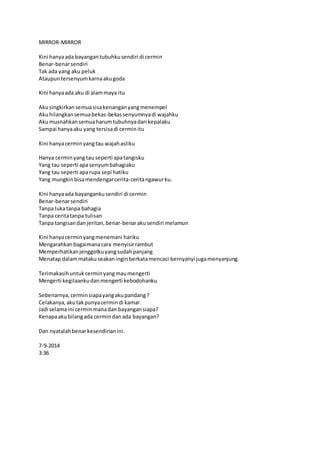 MIRROR-MIRROR 
Kini hanya ada bayangan tubuhku sendiri di cermin 
Benar-benar sendiri 
Tak ada yang aku peluk 
Ataupun tersenyum karna aku goda 
Kini hanya ada aku di alam maya itu 
Aku singkirkan semua sisa kenangan yang menempel 
Aku hilangkan semua bekas-bekas senyumnya di wajahku 
Aku musnahkan semua harum tubuhnya dari kepalaku 
Sampai hanya aku yang tersisa di cermin itu 
Kini hanya cermin yang tau wajah asliku 
Hanya cermin yang tau seperti apa tangisku 
Yang tau seperti apa senyum bahagiaku 
Yang tau seperti apa rupa sepi hatiku 
Yang mungkin bisa mendengar cerita-cerita ngawur ku. 
Kini hanya ada bayanganku sendiri di cermin 
Benar-benar sendiri 
Tanpa luka tanpa bahagia 
Tanpa cerita tanpa tulisan 
Tanpa tangisan dan jeritan, benar-benar aku sendiri melamun 
Kini hanya cermin yang menemani hariku 
Mengarahkan bagaimana cara menyisir rambut 
Memperhatikan jenggotku yang sudah panjang 
Menatap dalam mataku seakan ingin berkata mencaci bernyanyi juga menyanjung. 
Terimakasih untuk cermin yang mau mengerti 
Mengerti kegilaanku dan mengerti kebodohanku 
Sebenarnya, cermin siapa yang aku pandang ? 
Celakanya, aku tak punya cermin di kamar. 
Jadi selama ini cermin mana dan bayangan siapa? 
Kenapa aku bilang ada cermin dan ada bayangan? 
Dan nyatalah benar kesendirian ini. 
7-9-2014 
3:36 
 