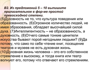 В2. Из предложений 5 – 10 выпишите
  прилагательное в фор-ме простой
  превосходной степени.
(5)Духовность не то, что культура поведения или
образованность. (6)Огромное количество людей, не
имея образования, обладает высочайшей силой
духа. (7)Интеллигентность – не образованность, а
духовность. (8)Отчего самые тонкие ценители
искусства бывают порой негодными людьми? (9)Да
потому, что само по себе чтение книг, посещение
театров и музеев не есть духовная жизнь.
(10)Духовная жизнь человека – это его собственное
стремление к высокому, и тогда книга или театр
волнуют его, потому что отвечают его стремлениям.
 