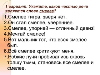 1 вариант: Укажите, какой частью речи
является слово смелее?
1.Смелее тигра, зверя нет.
2.Он стал смелее, увереннее.
3.Смелее, упорней — отличный девиз!
4.Мечтай смелее!
5.Вот мальчик тот, что всех смелее
 был.
6.Всё смелее критикуют меня.
7.Робкие лучи пробивались сквозь
 толщу тьмы, становясь все смелее и
 смелее.
 