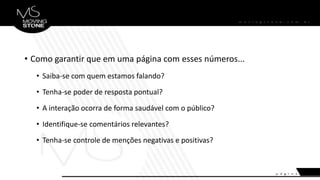 • Como garantir que em uma página com esses números...
• Saiba-se com quem estamos falando?
• Tenha-se poder de resposta pontual?
• A interação ocorra de forma saudável com o público?
• Identifique-se comentários relevantes?
• Tenha-se controle de menções negativas e positivas?
 
