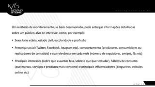 Um relatório de monitoramento, se bem desenvolvido, pode entregar informações detalhadas
sobre um público-alvo de interesse, como, por exemplo:
• Sexo, faixa etária, estado civil, escolaridade e profissão
• Presença social (Twitter, Facebook, Istagram etc), comportamento (produtores, consumidores ou
replicadores de conteúdo) e sua relevância em cada rede (número de seguidores, amigos, fãs etc)
• Principais interesses (sobre que assuntos fala, sobre o que quer estudar), hábitos de consumo
(que marcas, serviços e produtos mais consome) e principais influenciadores (blogueiros, veículos
online etc)
 