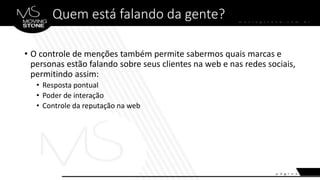 Quem está falando da gente?
• O controle de menções também permite sabermos quais marcas e
personas estão falando sobre seus clientes na web e nas redes sociais,
permitindo assim:
• Resposta pontual
• Poder de interação
• Controle da reputação na web
 