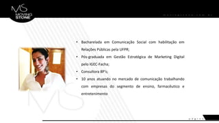 • Bacharelada em Comunicação Social com habilitação em
Relações Públicas pela UFPR;
• Pós-graduada em Gestão Estratégica de Marketing Digital
pelo IGEC-Facha;
• Consultora 8P’s;
• 10 anos atuando no mercado de comunicação trabalhando
com empresas do segmento de ensino, farmacêutico e
entretenimento
 