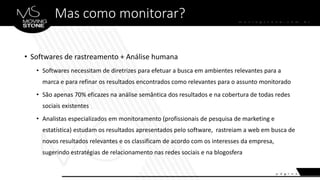 Mas como monitorar?
• Softwares de rastreamento + Análise humana
• Softwares necessitam de diretrizes para efetuar a busca em ambientes relevantes para a
marca e para refinar os resultados encontrados como relevantes para o assunto monitorado
• São apenas 70% eficazes na análise semântica dos resultados e na cobertura de todas redes
sociais existentes
• Analistas especializados em monitoramento (profissionais de pesquisa de marketing e
estatística) estudam os resultados apresentados pelo software, rastreiam a web em busca de
novos resultados relevantes e os classificam de acordo com os interesses da empresa,
sugerindo estratégias de relacionamento nas redes sociais e na blogosfera
 