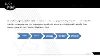 Para todo serviço de monitoramento, há necessidade de uma equipe treinada para analisar o volume total de
menções mapeadas e gerar uma análise quanti e qualitativa sobre o assunto pesquisado. A equipe deve
cumprir um passo a passo próximo ao descrito a seguir:
 