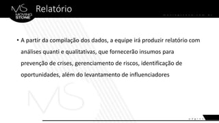 Relatório
• A partir da compilação dos dados, a equipe irá produzir relatório com
análises quanti e qualitativas, que fornecerão insumos para
prevenção de crises, gerenciamento de riscos, identificação de
oportunidades, além do levantamento de influenciadores
 