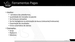Ferramentas Pagas
• Avaliar:
• varredura das plataformas,
• quantidade de menções no pacote
• Se há busca retroativa
• Se há inteligência na otimização da busca (relevante/irrelevante)
• Exportação de resultados
• Envio automático de alertas
• Exemplos:
• Scup
• Radian 6
• Mention
 