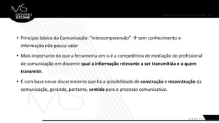 • Princípio básico da Comunicação: “intercompreensão”  sem conhecimento a
informação não possui valor
• Mais importante do que a ferramenta em si é a competência de mediação do profissional
de comunicação em discernir qual a informação relevante a ser transmitida e a quem
transmitir.
• É com base nesse discernimento que há a possibilidade de construção e reconstrução da
comunicação, gerando, portanto, sentido para o processo comunicativo.
 
